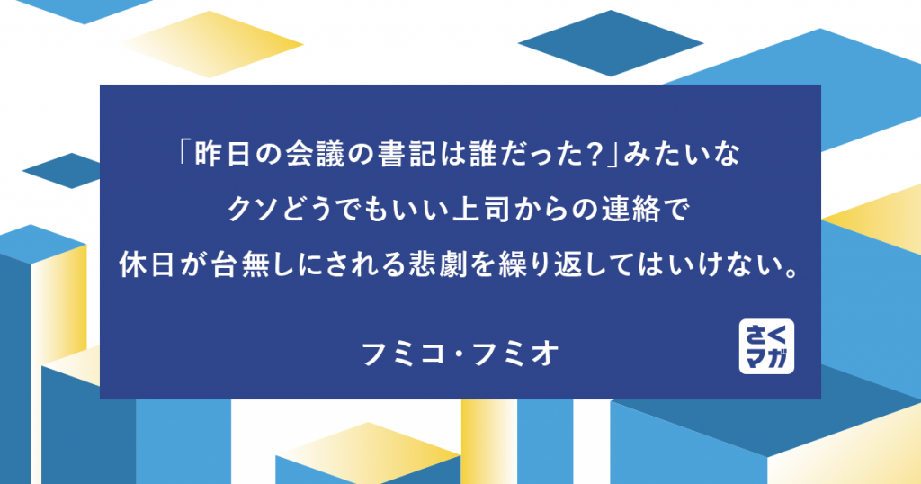 「昨日の会議の書記は誰だった？」みたいなクソどうでもいい上司からの連絡で休日が台無しにされる悲劇を繰り返してはいけない。