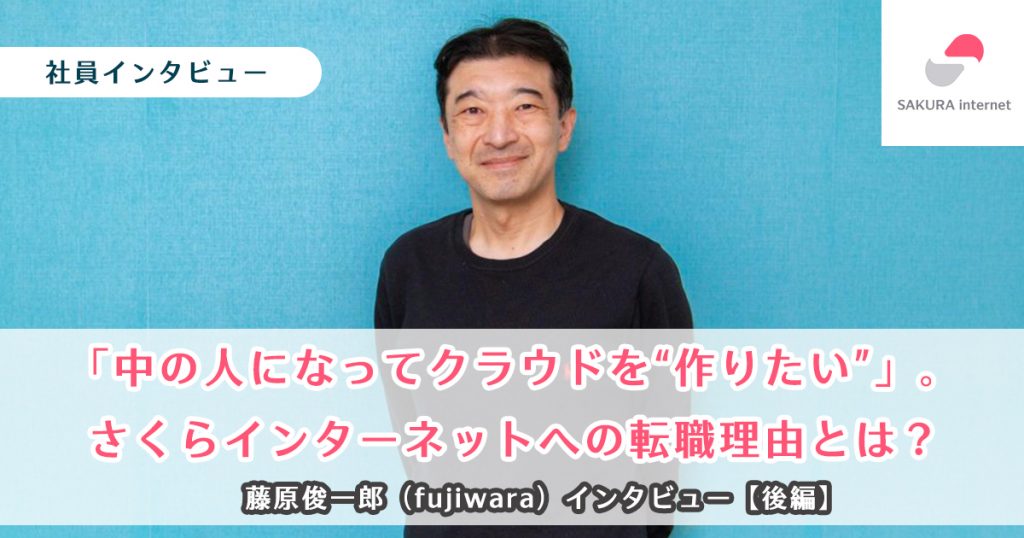 「中の人になってクラウドを”作りたい”」。さくらインターネットへの転職理由とは？ 藤原俊一郎（fujiwara）インタビュー【後編】